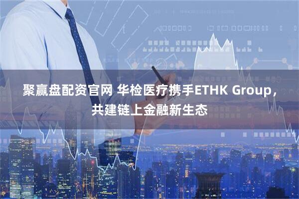 聚赢盘配资官网 华检医疗携手ETHK Group，共建链上金融新生态