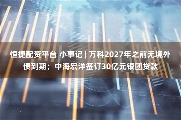 恒捷配资平台 小事记 | 万科2027年之前无境外债到期；中海宏洋签订30亿元银团贷款