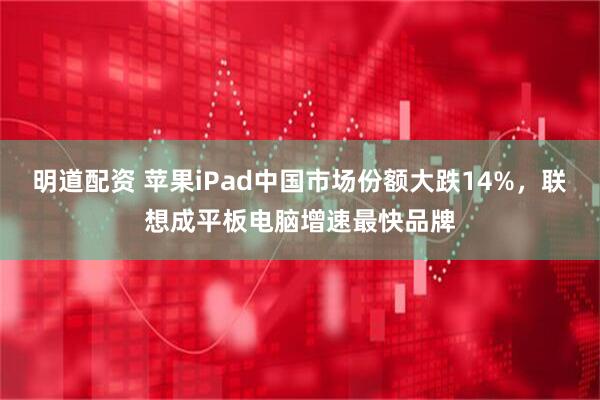 明道配资 苹果iPad中国市场份额大跌14%，联想成平板电脑增速最快品牌