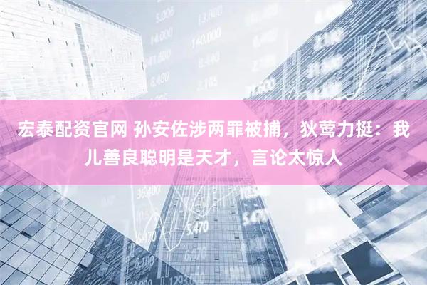 宏泰配资官网 孙安佐涉两罪被捕，狄莺力挺：我儿善良聪明是天才，言论太惊人