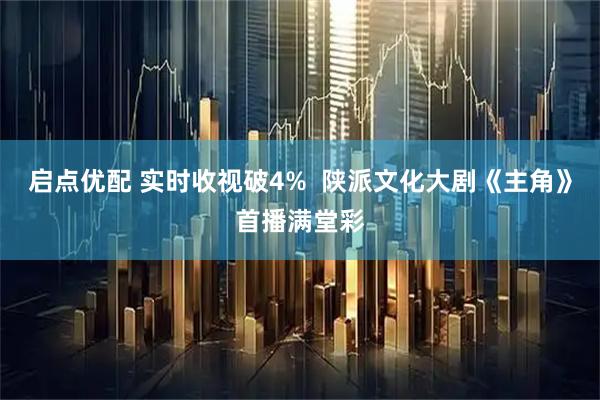 启点优配 实时收视破4%  陕派文化大剧《主角》首播满堂彩