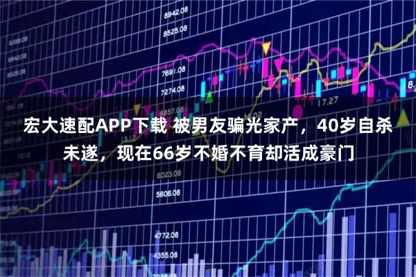 宏大速配APP下载 被男友骗光家产，40岁自杀未遂，现在66岁不婚不育却活成豪门